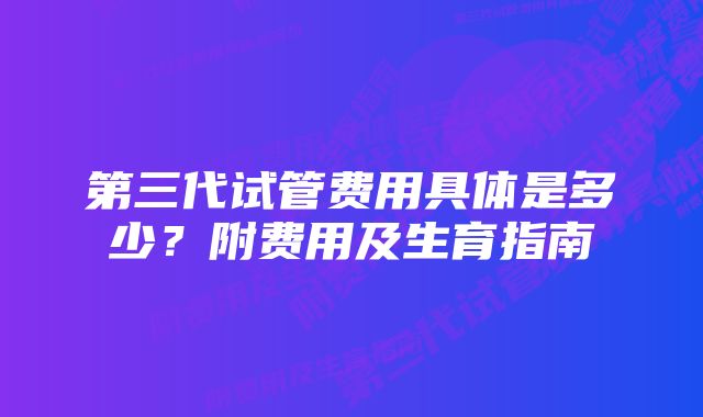 第三代试管费用具体是多少？附费用及生育指南