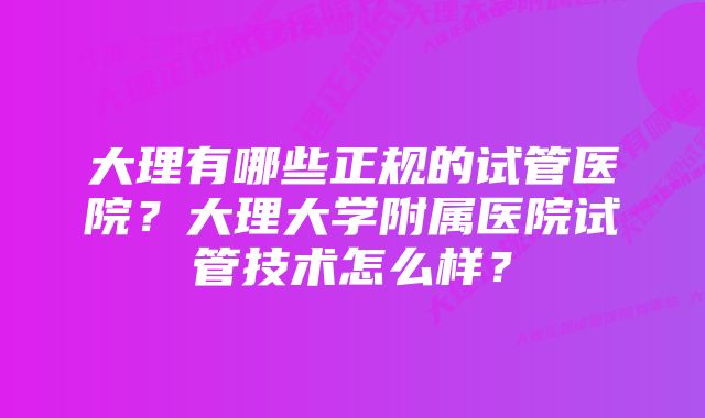 大理有哪些正规的试管医院？大理大学附属医院试管技术怎么样？