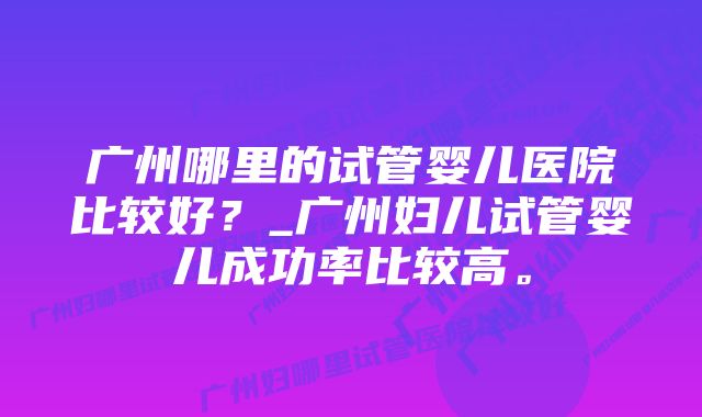 广州哪里的试管婴儿医院比较好？_广州妇儿试管婴儿成功率比较高。