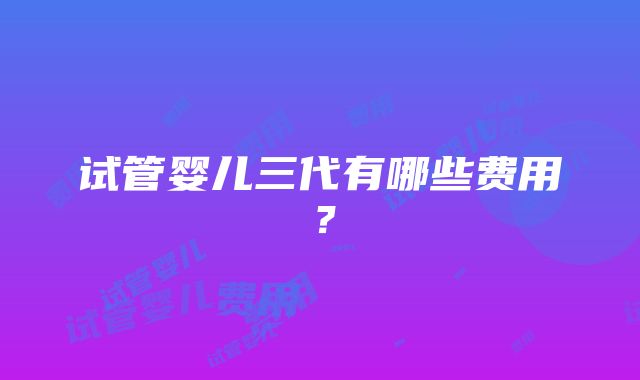 试管婴儿三代有哪些费用？