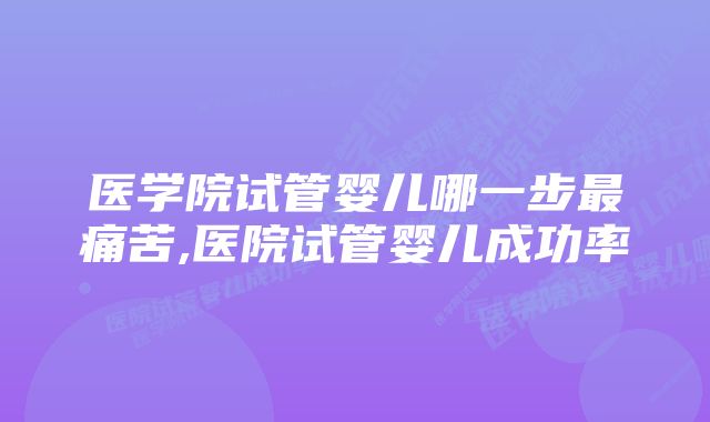 医学院试管婴儿哪一步最痛苦,医院试管婴儿成功率