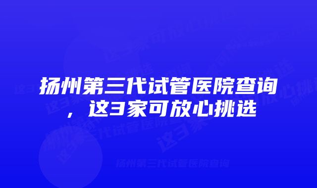 扬州第三代试管医院查询，这3家可放心挑选