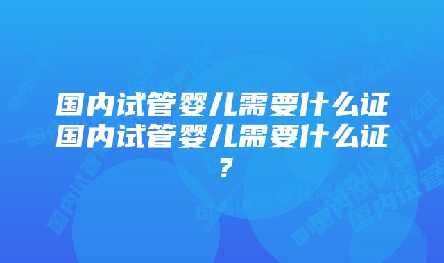 国内试管婴儿需要什么证国内试管婴儿需要什么证？