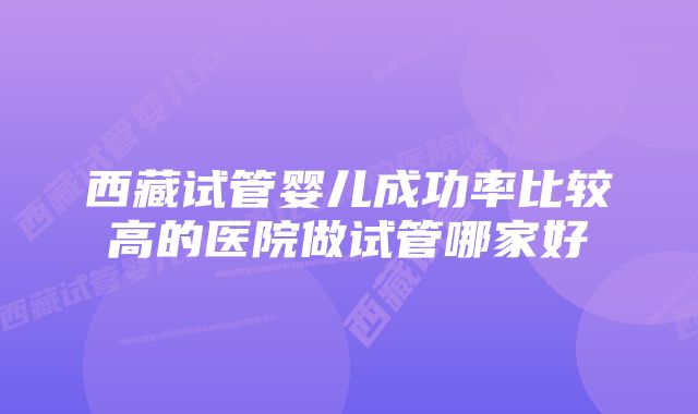 西藏试管婴儿成功率比较高的医院做试管哪家好