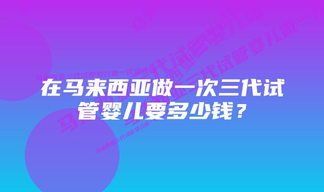 在马来西亚做一次三代试管婴儿要多少钱？