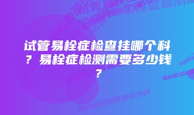 试管易栓症检查挂哪个科？易栓症检测需要多少钱？