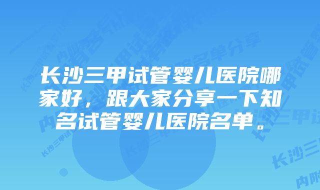 长沙三甲试管婴儿医院哪家好，跟大家分享一下知名试管婴儿医院名单。