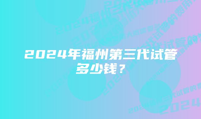 2024年福州第三代试管多少钱？