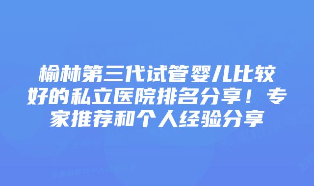 榆林第三代试管婴儿比较好的私立医院排名分享！专家推荐和个人经验分享