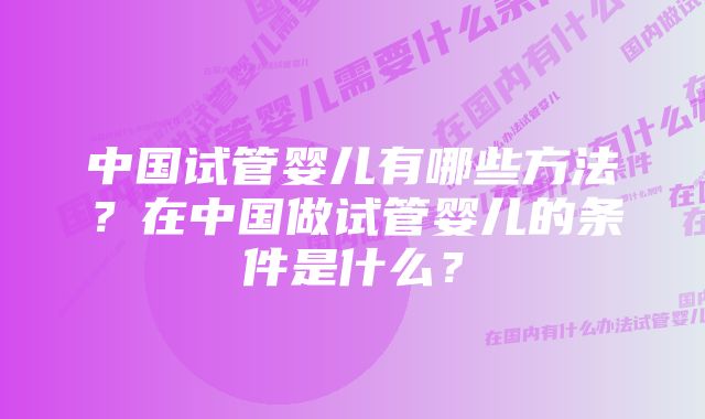 中国试管婴儿有哪些方法？在中国做试管婴儿的条件是什么？