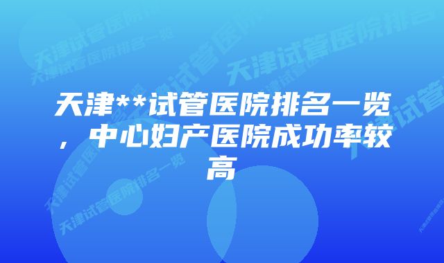 天津**试管医院排名一览，中心妇产医院成功率较高