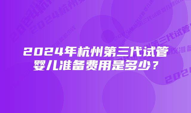 2024年杭州第三代试管婴儿准备费用是多少？