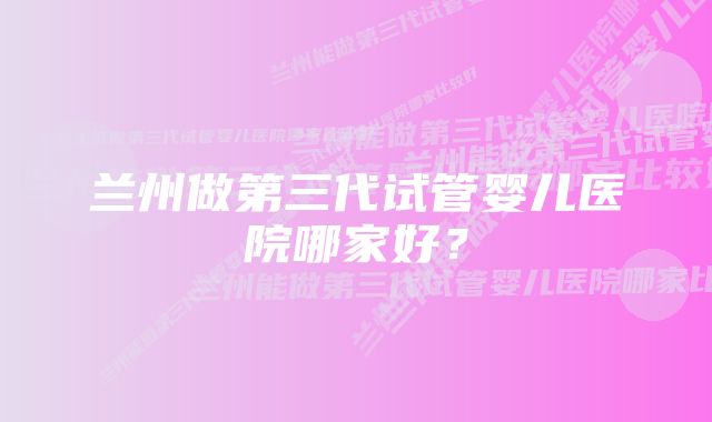 兰州做第三代试管婴儿医院哪家好？