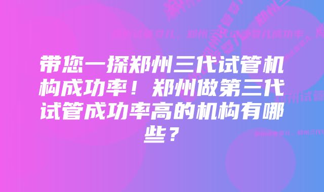 带您一探郑州三代试管机构成功率！郑州做第三代试管成功率高的机构有哪些？