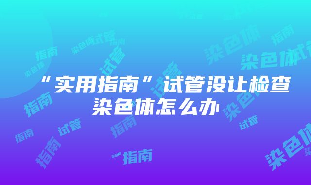 “实用指南”试管没让检查染色体怎么办