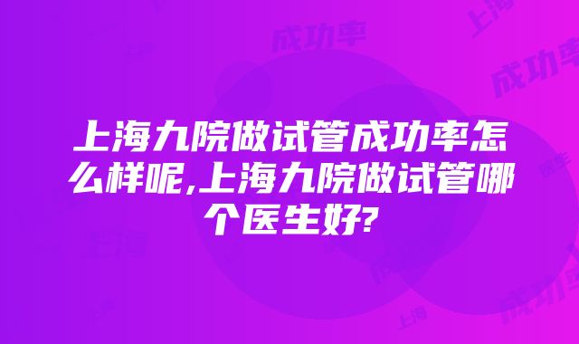 上海九院做试管成功率怎么样呢,上海九院做试管哪个医生好?