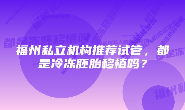 福州私立机构推荐试管，都是冷冻胚胎移植吗？