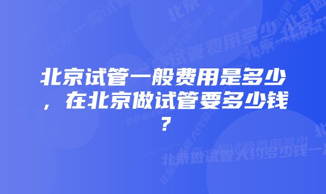 北京试管一般费用是多少，在北京做试管要多少钱？