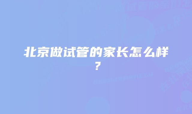 北京做试管的家长怎么样？