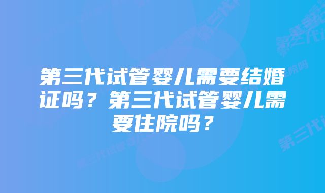 第三代试管婴儿需要结婚证吗？第三代试管婴儿需要住院吗？