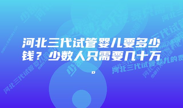 河北三代试管婴儿要多少钱？少数人只需要几十万。