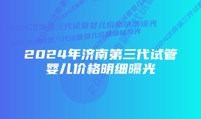 2024年济南第三代试管婴儿价格明细曝光