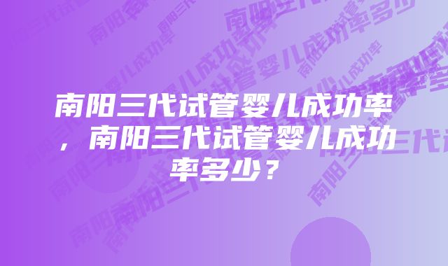 南阳三代试管婴儿成功率，南阳三代试管婴儿成功率多少？