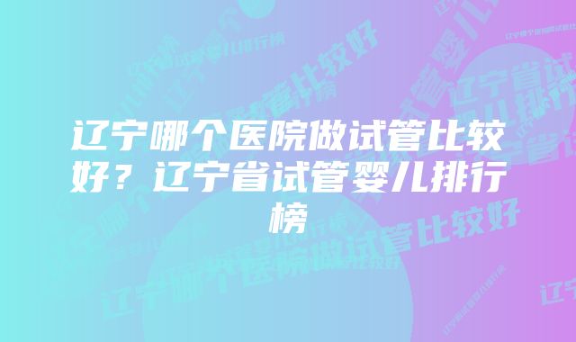 辽宁哪个医院做试管比较好？辽宁省试管婴儿排行榜