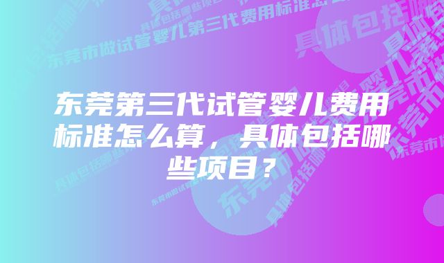 东莞第三代试管婴儿费用标准怎么算，具体包括哪些项目？