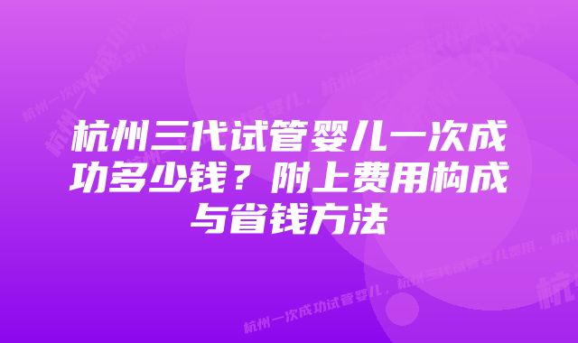 杭州三代试管婴儿一次成功多少钱？附上费用构成与省钱方法