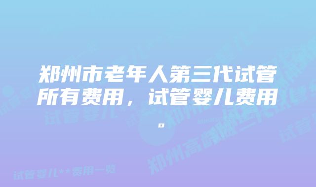 郑州市老年人第三代试管所有费用，试管婴儿费用。