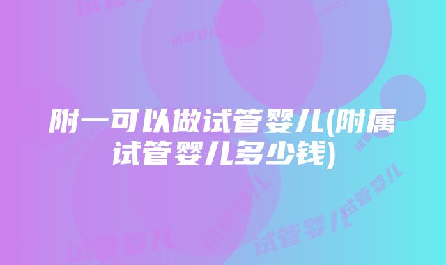 附一可以做试管婴儿(附属试管婴儿多少钱)