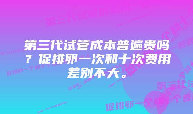 第三代试管成本普遍贵吗？促排卵一次和十次费用差别不大。