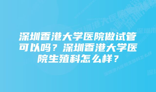 深圳香港大学医院做试管可以吗？深圳香港大学医院生殖科怎么样？