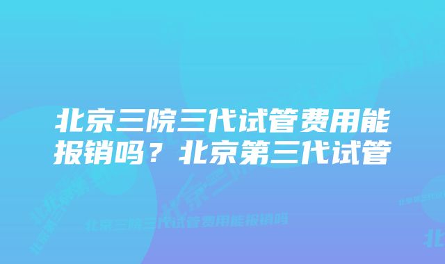 北京三院三代试管费用能报销吗？北京第三代试管