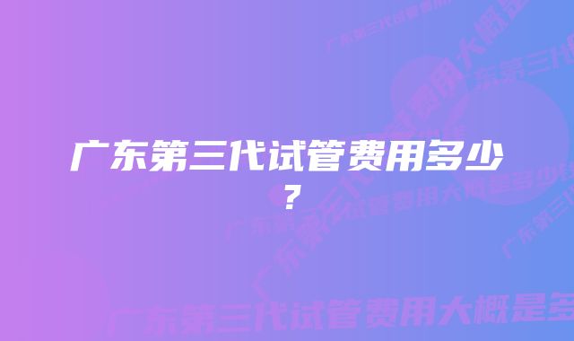 广东第三代试管费用多少？