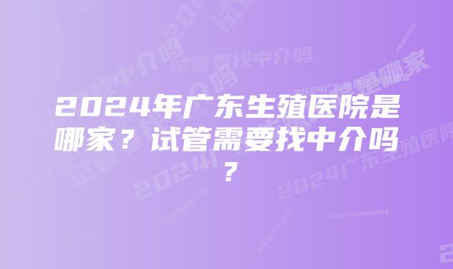 2024年广东生殖医院是哪家？试管需要找中介吗？