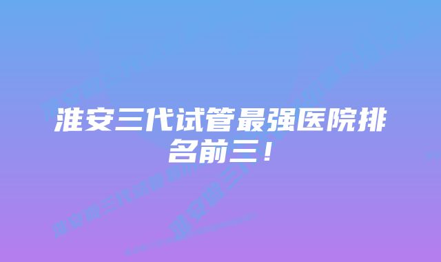 淮安三代试管最强医院排名前三！