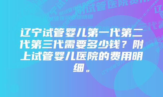 辽宁试管婴儿第一代第二代第三代需要多少钱？附上试管婴儿医院的费用明细。