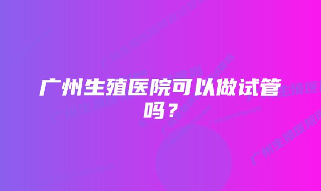 广州生殖医院可以做试管吗？