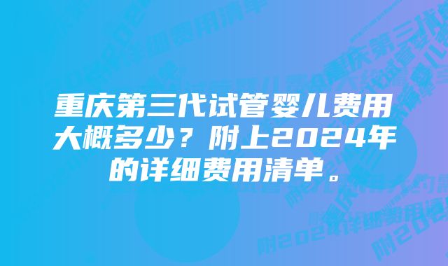 重庆第三代试管婴儿费用大概多少？附上2024年的详细费用清单。