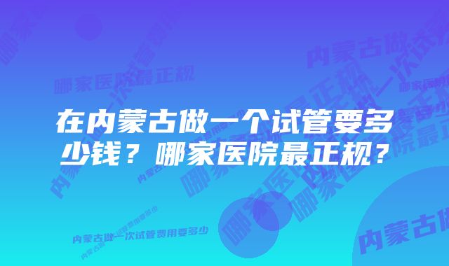 在内蒙古做一个试管要多少钱？哪家医院最正规？