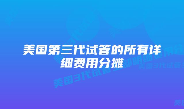 美国第三代试管的所有详细费用分摊