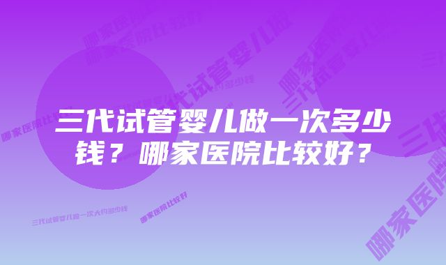 三代试管婴儿做一次多少钱？哪家医院比较好？