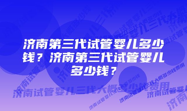 济南第三代试管婴儿多少钱？济南第三代试管婴儿多少钱？