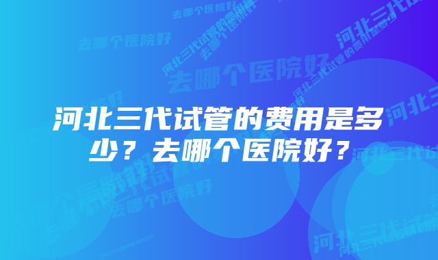 河北三代试管的费用是多少？去哪个医院好？