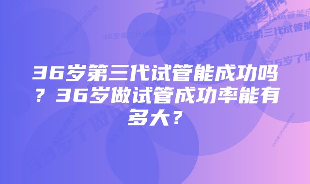 36岁第三代试管能成功吗？36岁做试管成功率能有多大？