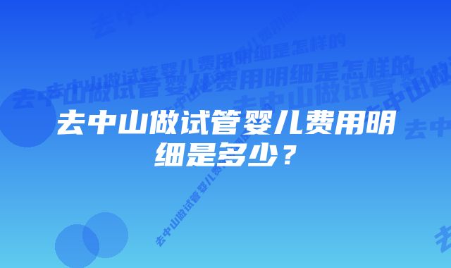 去中山做试管婴儿费用明细是多少？