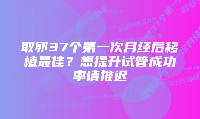 取卵37个第一次月经后移植最佳？想提升试管成功率请推迟