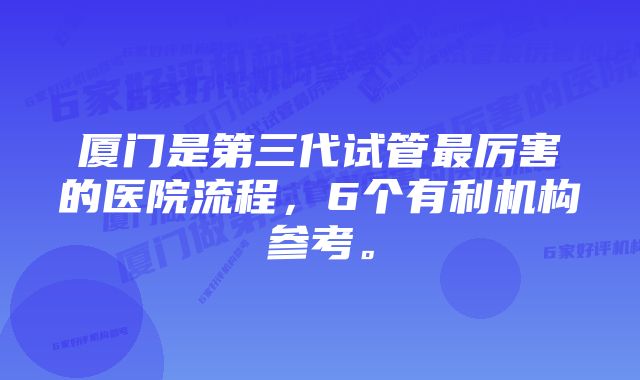 厦门是第三代试管最厉害的医院流程，6个有利机构参考。